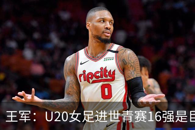 王军：U20女足进世青赛16强是巨大进步，若备战周期更长会更好